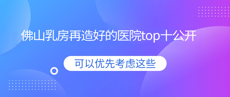 佛山乳房再造好的醫(yī)院top十公開:曙光金子|亞美|壹加壹等有有名氣醫(yī)生