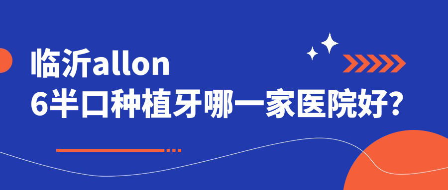 臨沂allon6半口種植牙哪一家醫(yī)院好？排名前十醫(yī)院有冠軍醫(yī)院/蘭山薩博