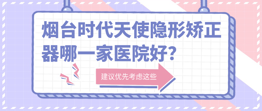 煙臺(tái)時(shí)代天使隱形矯正器哪一家醫(yī)院好？排名前十醫(yī)院有德韓醫(yī)院/海陽(yáng)齒康