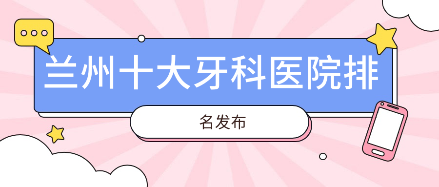 蘭州十大牙科醫(yī)院排名發(fā)布，排名前三便是蘭州臺(tái)牙迪萌、尚尚、惠安