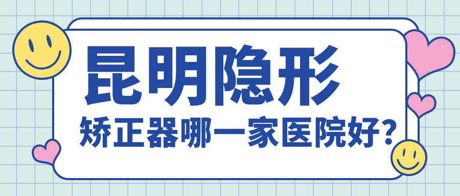 昆明隱形矯正器哪一家醫(yī)院好？排名前十醫(yī)院有拜博醫(yī)院/吳氏嘉美澤眾