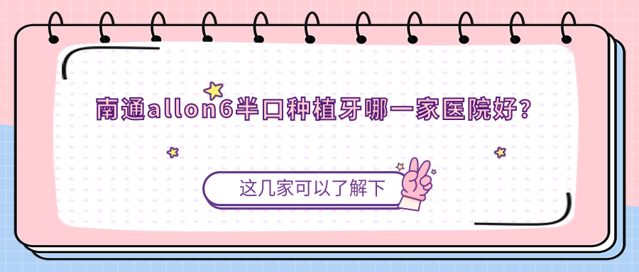 南通allon6半口種植牙哪一家醫(yī)院好？南通半口即刻種植牙/半口種植牙甄選這些
