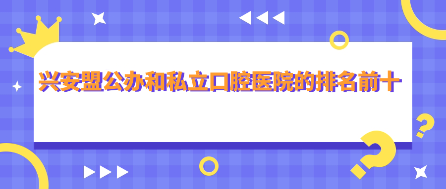 兴安盟公办和私立口腔医院的排名前十推荐
