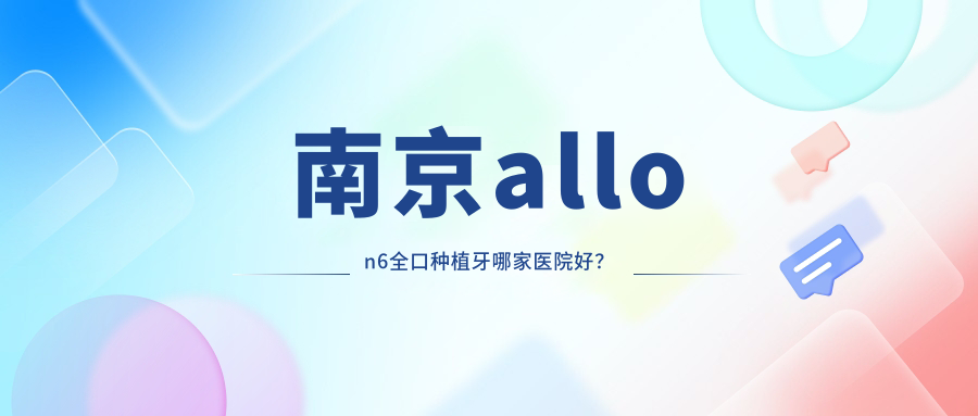 南京allon6全口種植牙哪家醫(yī)院好？排名前十醫(yī)院有江寧月芽/康貝佳醫(yī)院