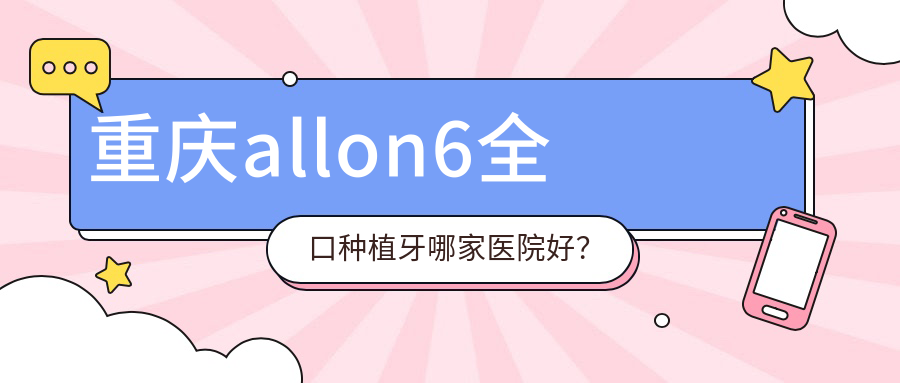 重慶allon6全口種植牙哪家醫(yī)院好？重慶全口種植牙/全口即刻負(fù)重種植牙選擇這幾家