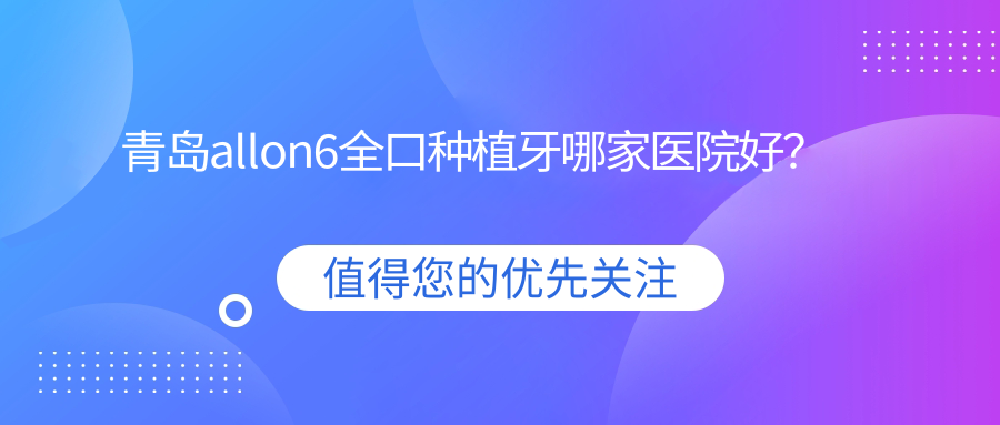 青島allon6全口種植牙哪家醫(yī)院好？青島全口即刻負(fù)重種植牙/全口即刻種植牙選擇這些