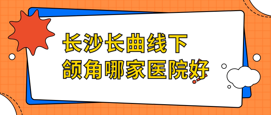 長沙長曲線下頜角哪家醫(yī)院好？整形醫(yī)院、口碑測評收費價格表預覽！