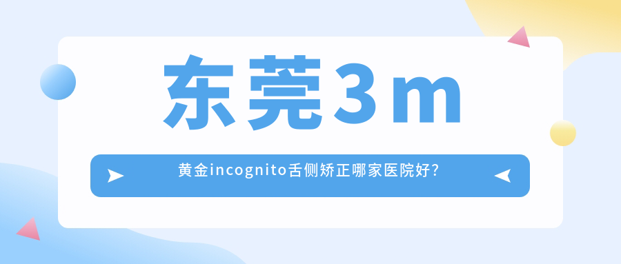 東莞3m黃金incognito舌側(cè)矯正哪家醫(yī)院好？東莞3m黃金incognito舌側(cè)矯正的醫(yī)院有長(zhǎng)安拜爾/虎門永昇
