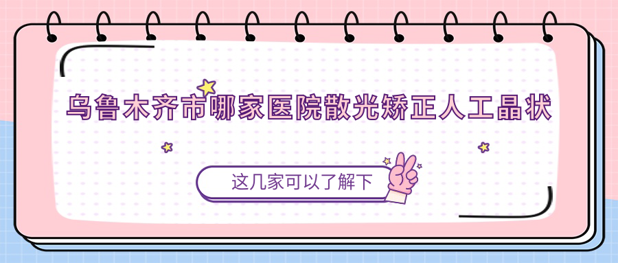 烏魯木齊市哪家醫(yī)院散光矯正人工晶狀體手術(shù)做的很不錯(cuò)？新版烏魯木齊市散光矯正人工晶狀體排名榜TOP3醫(yī)院更新
