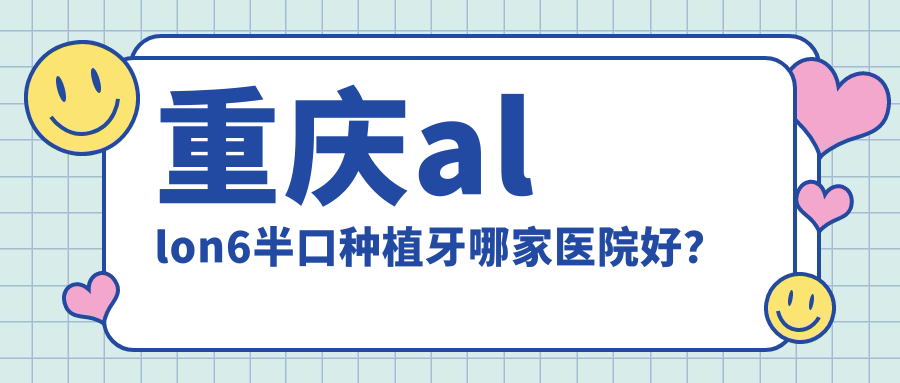 重慶allon6半口種植牙哪家醫(yī)院好？重慶半口種植牙/半口即刻種植牙選擇這幾家