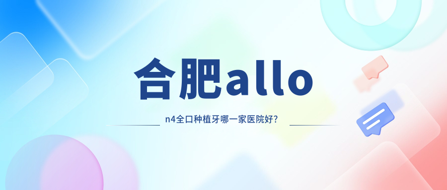 合肥allon4全口種植牙哪一家醫(yī)院好？合肥全口即刻負(fù)重種植牙/全口種植牙可選這幾家
