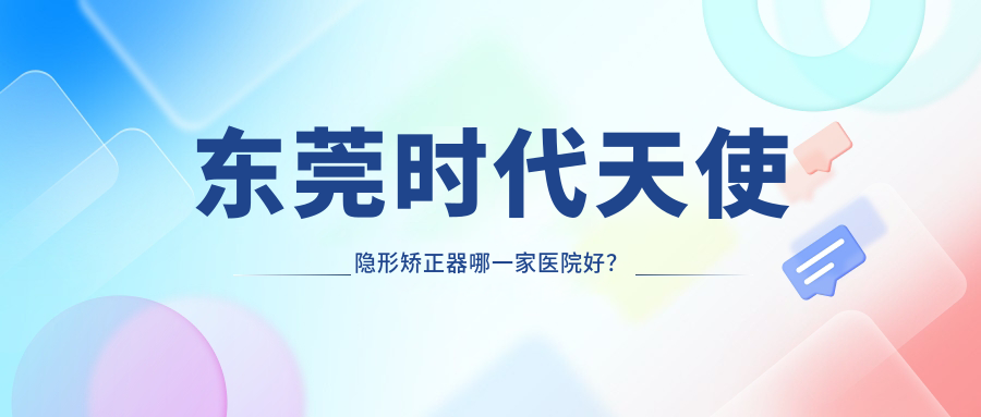 東莞時(shí)代天使隱形矯正器哪一家醫(yī)院好？東莞正雅隱形矯正器/隱適美隱形矯正器可選這幾家