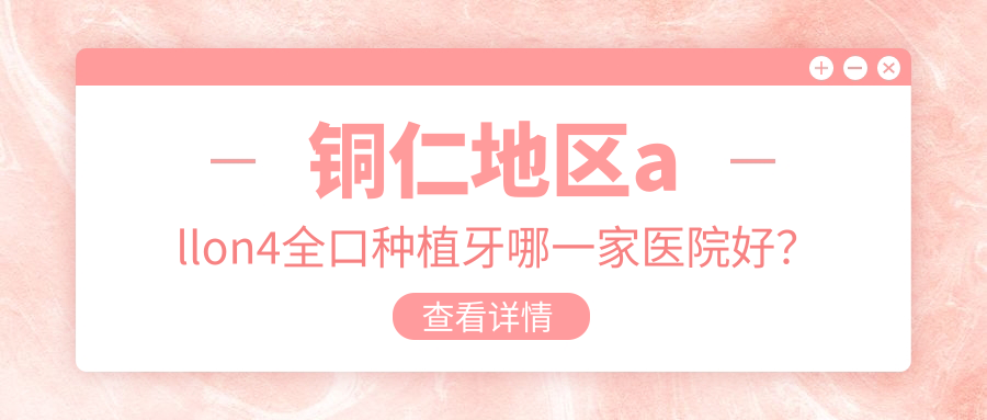 銅仁地區(qū)allon4全口種植牙哪一家醫(yī)院好？銅仁地區(qū)全口即刻負(fù)重種植牙/allon6全口種植牙挑選這幾家