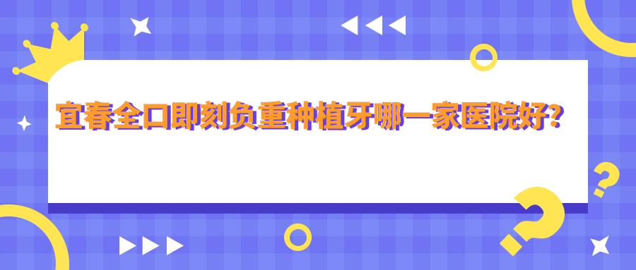 宜春全口即刻負(fù)重種植牙哪一家醫(yī)院好？宜春全口即刻種植牙/全口種植牙可選這些