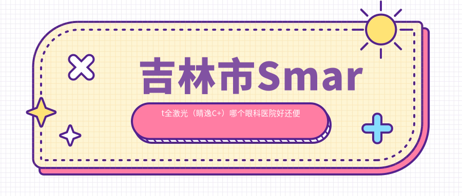 吉林市Smart全激光（睛逸C+）哪個醫(yī)院好還便宜？市北華朝日/好還不貴