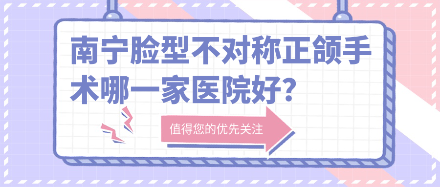 南寧臉型不對(duì)稱(chēng)正頜手術(shù)哪一家醫(yī)院好？排名前十醫(yī)院有崇左陽(yáng)光牙科/武鳴同步