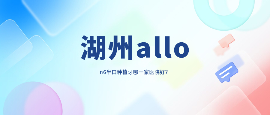 湖州allon6半口種植牙哪一家醫(yī)院好？排名前十醫(yī)院有天使/維佳康