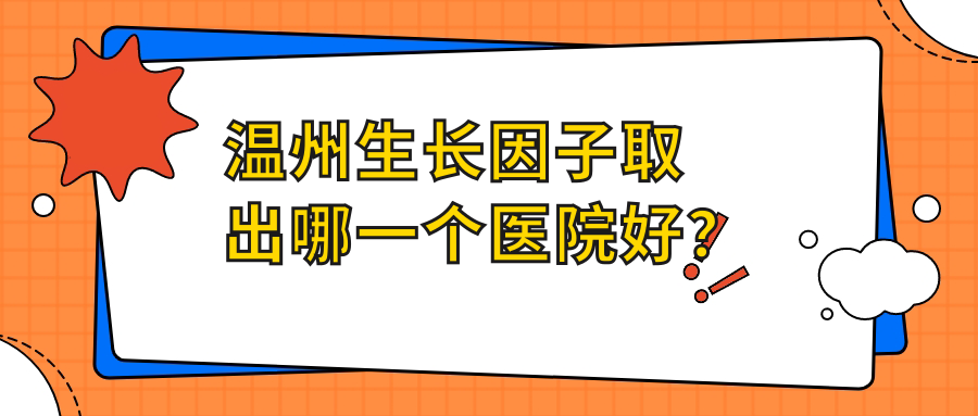 溫州生長因子取出哪一個醫(yī)院好？實力口碑相比:麗星/致臻頤和/小鹿易美等10家