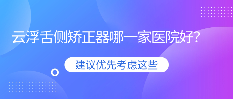 云浮舌側(cè)矯正器哪一家醫(yī)院好？排名前十醫(yī)院有嘉云/小貝殼新興