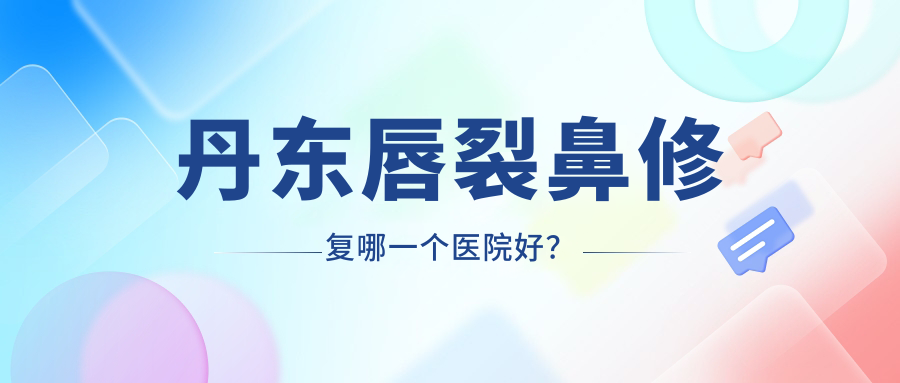丹东唇裂鼻修复哪一个医院好？