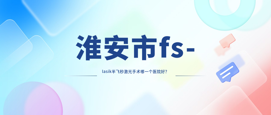 淮安市fs-lasik半飛秒激光手術(shù)哪一個醫(yī)院好？2023排名榜單:愛爾眼科、、等上榜！附收費(fèi)表