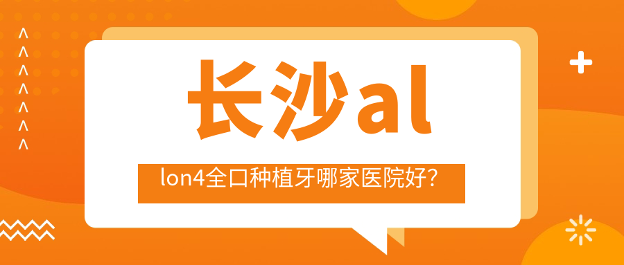 長沙allon4全口種植牙哪家醫(yī)院好？長沙全口即刻種植牙/全口種植牙挑選這些