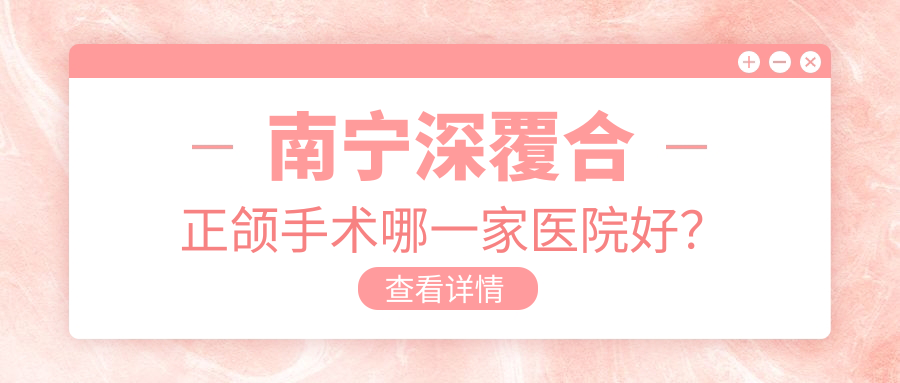 南寧深覆合正頜手術(shù)哪一家醫(yī)院好？南寧深覆合正頜手術(shù)的醫(yī)院有怡友中海/崇左陽光牙科