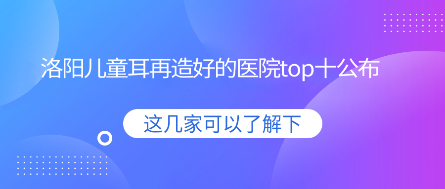 洛陽兒童耳再造好的醫(yī)院top十公布:華美|毛大夫|愛尚等有有名氣醫(yī)生