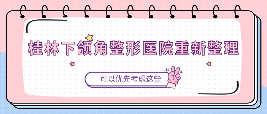 桂林下頜角整形醫(yī)院重新整理前五評(píng)價(jià),總結(jié)整理本地這五家被友友推薦