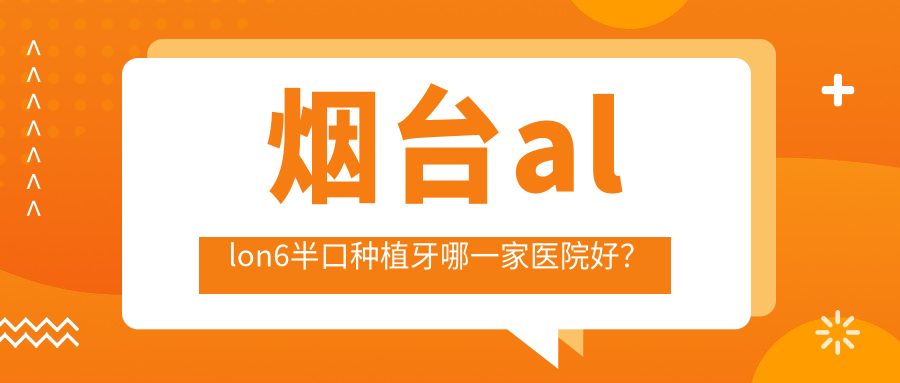 煙臺allon6半口種植牙哪一家醫(yī)院好？排名前十醫(yī)院有拜博醫(yī)院/膠東半島醫(yī)院