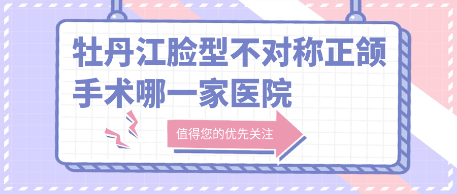 牡丹江臉型不對稱正頜手術(shù)哪一家醫(yī)院好？牡丹江地包天正頜手術(shù)/深覆蓋正頜手術(shù)選擇這幾家