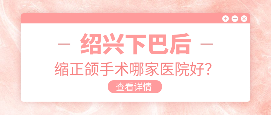 紹興下巴后縮正頜手術哪家醫(yī)院好？排名前十醫(yī)院有嵊州品凱王咪晴/諸暨牙名仕