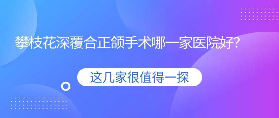 攀枝花深覆合正頜手術(shù)哪一家醫(yī)院好？排名前十醫(yī)院有芒果/明皓醫(yī)院