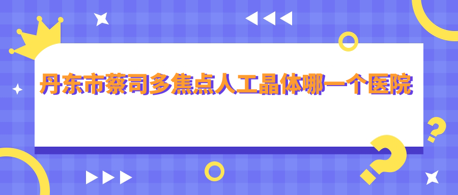 丹東市蔡司多焦點人工晶體哪一個醫(yī)院好？2024排行:何氏眼科、、等上榜！附價目表