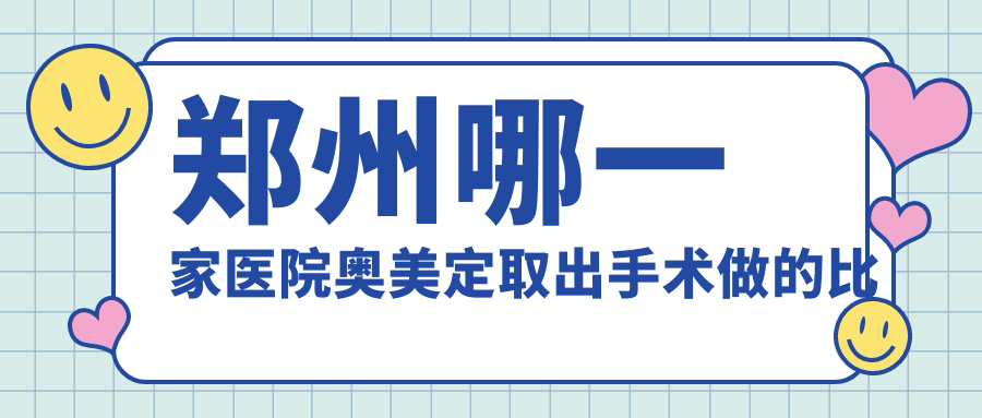 鄭州哪一家醫(yī)院奧美定取出手術(shù)做的比較好？新版鄭州奧美定取出排行榜TOP十醫(yī)院揭秘