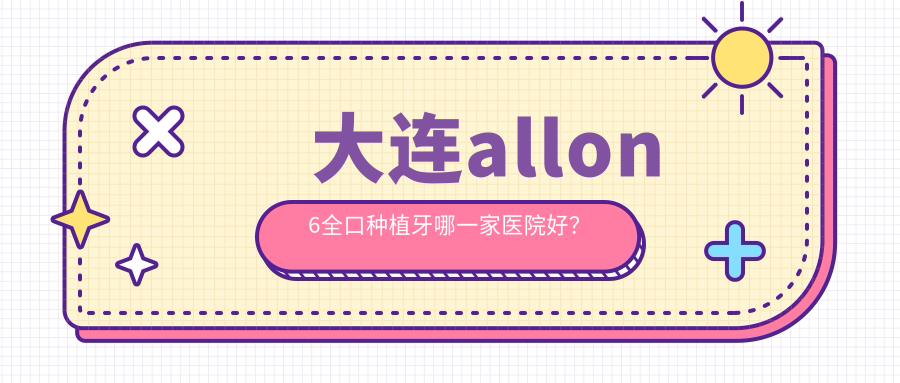 大連allon6全口種植牙哪一家醫(yī)院好？大連allon4全口種植牙/全口即刻種植牙挑選這些