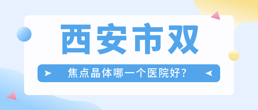 西安市雙焦點(diǎn)晶體哪一個(gè)醫(yī)院好？存濟(jì)、奕鳴眼科、凌渡眼科等這10家技術(shù)強(qiáng)
