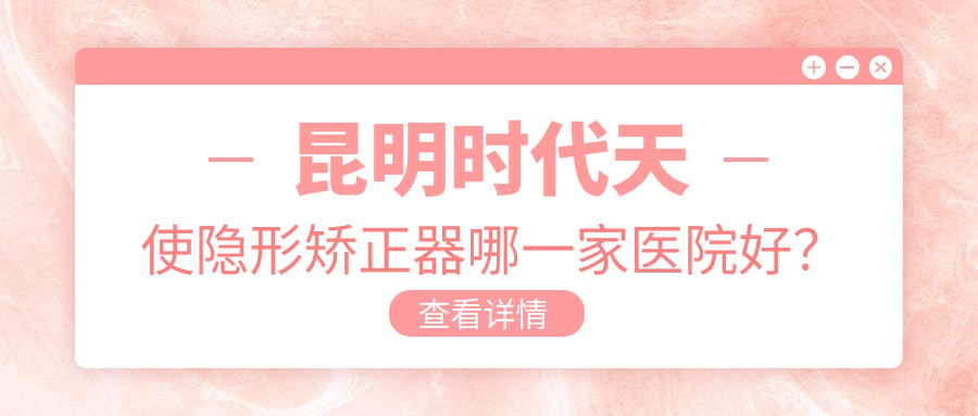 昆明時(shí)代天使隱形矯正器哪一家醫(yī)院好？昆明隱適美隱形矯正器/正雅隱形矯正器可選這幾家