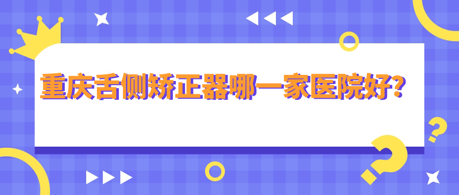 重慶舌側(cè)矯正器哪一家醫(yī)院好？排名前十醫(yī)院有雅貝康/北碚摩爾