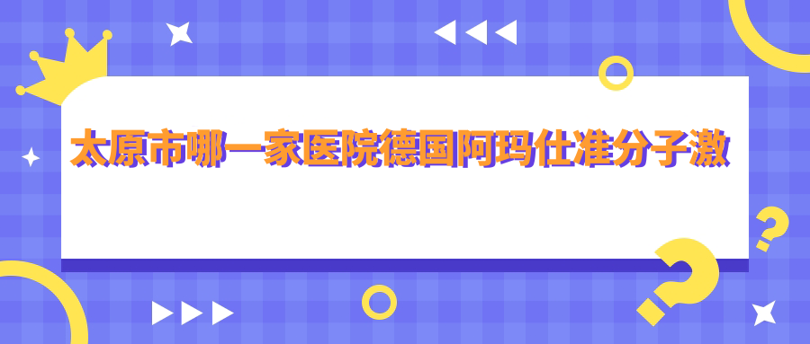 太原市哪一家醫(yī)院德國阿瑪仕準(zhǔn)分子激光手術(shù)做的好？最近太原市德國阿瑪仕準(zhǔn)分子激光排名TOP3醫(yī)院揭秘