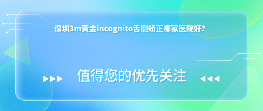 深圳3m黃金incognito舌側(cè)矯正哪家醫(yī)院好？排名前十醫(yī)院有張志強(qiáng)/星美會(huì)