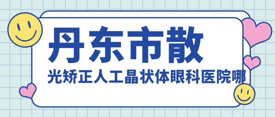 丹東市散光矯正人工晶狀體哪家好？丹東市眼科醫(yī)院排名何氏眼科||