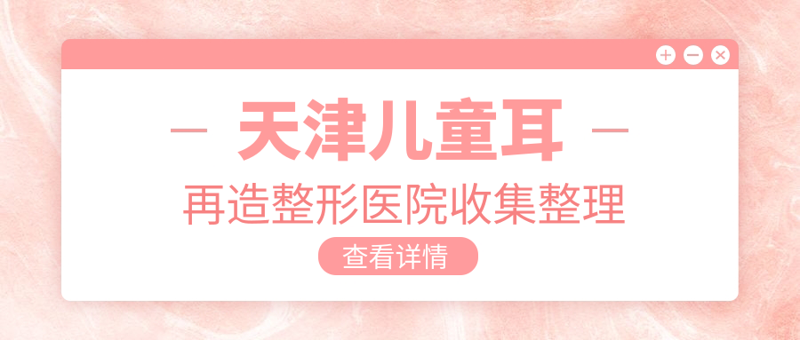 天津兒童耳再造整形醫(yī)院收集整理前10評測,收集整理本地這10家被廣大網(wǎng)友推崇