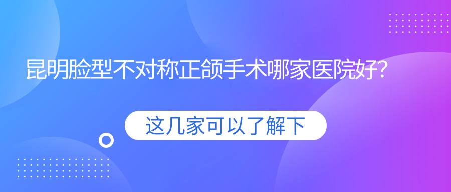 昆明臉型不對稱正頜手術(shù)哪家醫(yī)院好？昆明臉型不對稱正頜手術(shù)的醫(yī)院有祿勸博銳/德韓五華金鷹