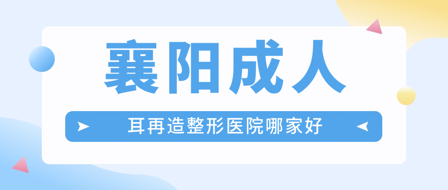 襄陽成人耳再造哪家好？推薦襄陽成人耳再造口碑好還正規(guī)的醫(yī)院