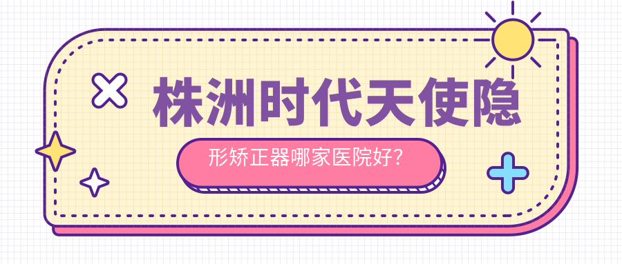 株洲時(shí)代天使隱形矯正器哪家醫(yī)院好？排名前十醫(yī)院有湖南優(yōu)仕/博樂(lè)仕