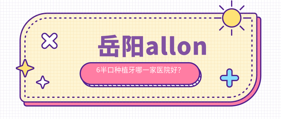 岳陽(yáng)allon6半口種植牙哪一家醫(yī)院好？岳陽(yáng)allon6半口種植牙的醫(yī)院有牙歪歪醫(yī)院/湖南廣濟(jì)醫(yī)院科