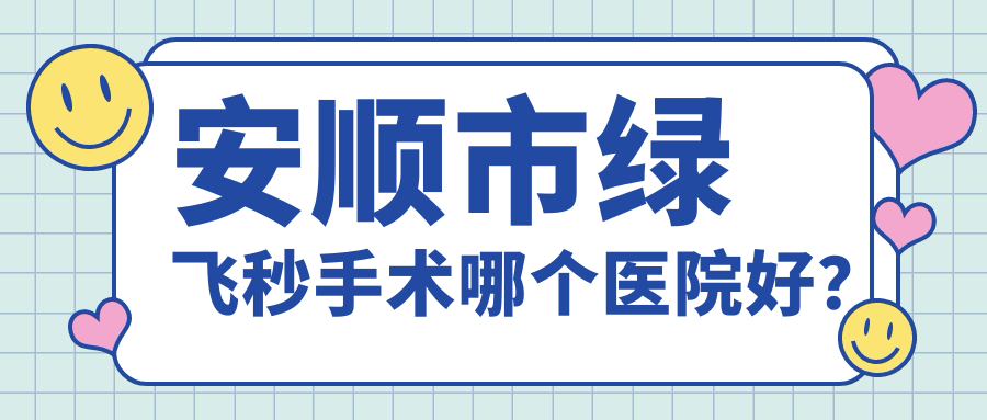 安順市綠飛秒手術(shù)哪個醫(yī)院好？技術(shù)聲譽(yù)對比:光明||等1家