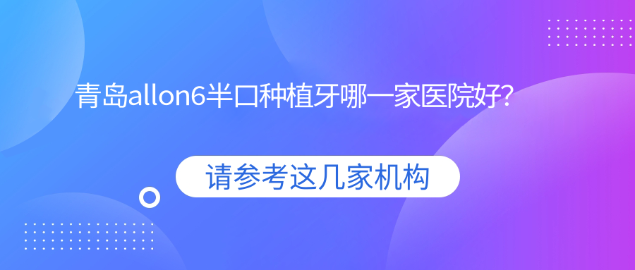 青島allon6半口種植牙哪一家醫(yī)院好？排名前十醫(yī)院有銘信/黃島優(yōu)美