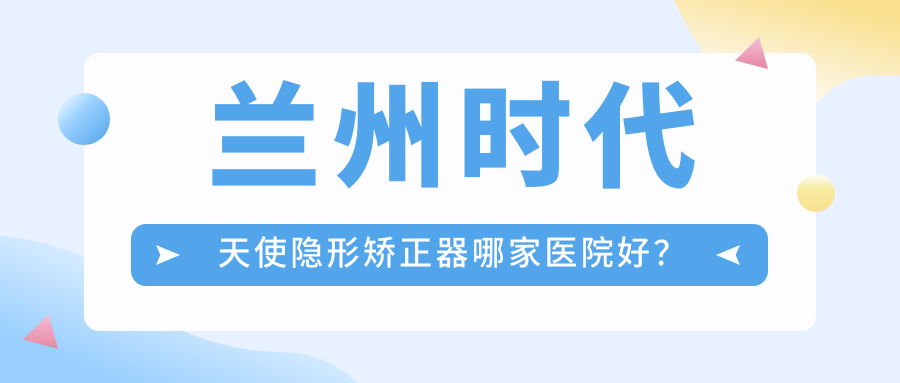 蘭州時(shí)代天使隱形矯正器哪家醫(yī)院好？排名前十醫(yī)院有牙王國數(shù)字化張掖/尚尚